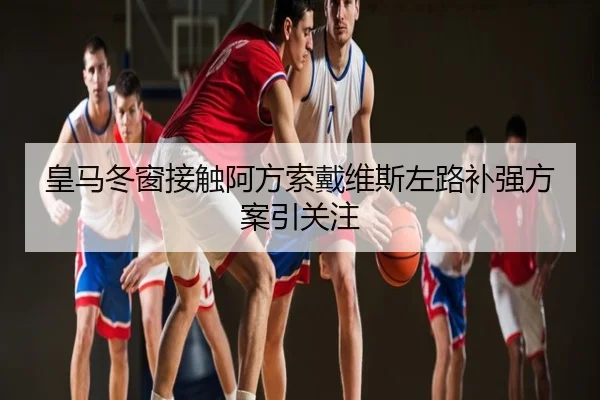 皇马冬窗接触阿方索戴维斯左路补强方案引关注